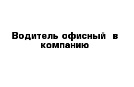 Водитель офисный  в компанию